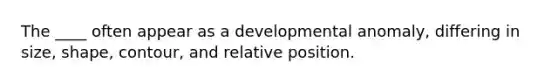 The ____ often appear as a developmental anomaly, differing in size, shape, contour, and relative position.