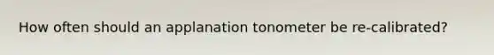 How often should an applanation tonometer be re-calibrated?
