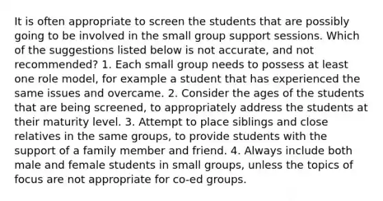 It is often appropriate to screen the students that are possibly going to be involved in the small group support sessions. Which of the suggestions listed below is not accurate, and not recommended? 1. Each small group needs to possess at least one role model, for example a student that has experienced the same issues and overcame. 2. Consider the ages of the students that are being screened, to appropriately address the students at their maturity level. 3. Attempt to place siblings and close relatives in the same groups, to provide students with the support of a family member and friend. 4. Always include both male and female students in small groups, unless the topics of focus are not appropriate for co-ed groups.