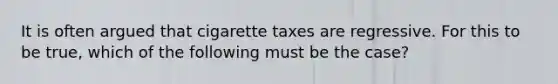 It is often argued that cigarette taxes are regressive. For this to be true, which of the following must be the case?