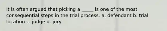 It is often argued that picking a _____ is one of the most consequential steps in the trial process. a. defendant b. trial location c. judge d. jury