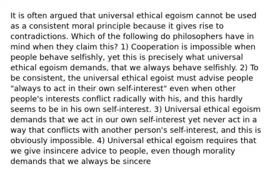 It is often argued that universal ethical egoism cannot be used as a consistent moral principle because it gives rise to contradictions. Which of the following do philosophers have in mind when they claim this? 1) Cooperation is impossible when people behave selfishly, yet this is precisely what universal ethical egoism demands, that we always behave selfishly. 2) To be consistent, the universal ethical egoist must advise people "always to act in their own self-interest" even when other people's interests conflict radically with his, and this hardly seems to be in his own self-interest. 3) Universal ethical egoism demands that we act in our own self-interest yet never act in a way that conflicts with another person's self-interest, and this is obviously impossible. 4) Universal ethical egoism requires that we give insincere advice to people, even though morality demands that we always be sincere