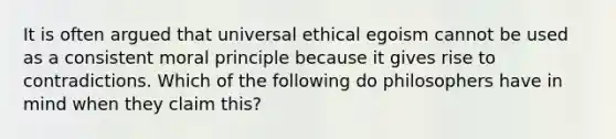 It is often argued that universal ethical egoism cannot be used as a consistent moral principle because it gives rise to contradictions. Which of the following do philosophers have in mind when they claim this?