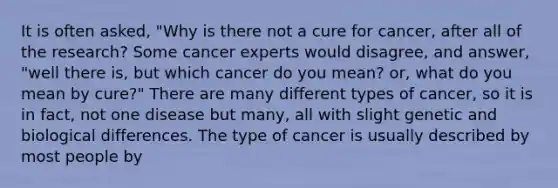 It is often asked, "Why is there not a cure for cancer, after all of the research? Some cancer experts would disagree, and answer, "well there is, but which cancer do you mean? or, what do you mean by cure?" There are many different types of cancer, so it is in fact, not one disease but many, all with slight genetic and biological differences. The type of cancer is usually described by most people by