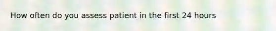 How often do you assess patient in the first 24 hours