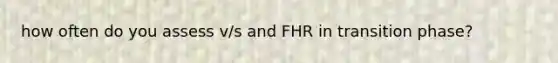 how often do you assess v/s and FHR in transition phase?