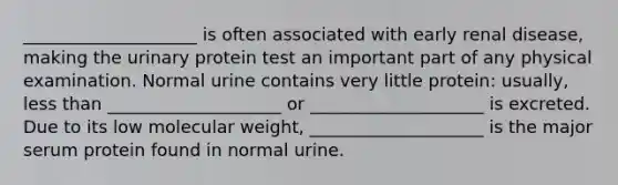 ____________________ is often associated with early renal disease, making the urinary protein test an important part of any physical examination. Normal urine contains very little protein: usually, less than ____________________ or ____________________ is excreted. Due to its low molecular weight, ____________________ is the major serum protein found in normal urine.