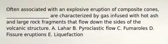 Often associated with an explosive eruption of composite cones, __________________ are characterized by gas infused with hot ash and large rock fragments that flow down the sides of the volcanic structure. A. Lahar B. Pyroclastic flow C. Fumaroles D. Fissure eruptions E. Liquefaction