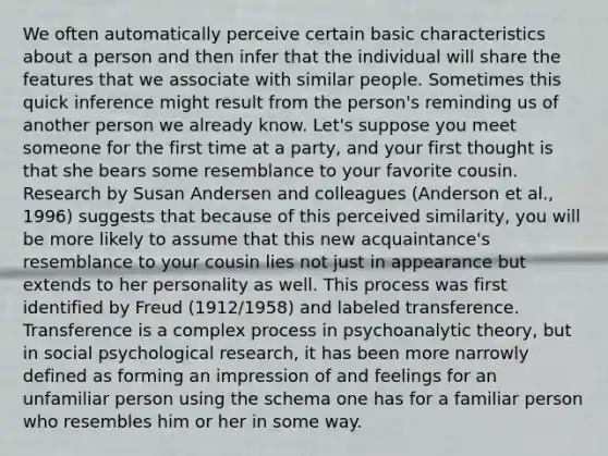 We often automatically perceive certain basic characteristics about a person and then infer that the individual will share the features that we associate with similar people. Sometimes this quick inference might result from the person's reminding us of another person we already know. Let's suppose you meet someone for the first time at a party, and your first thought is that she bears some resemblance to your favorite cousin. Research by Susan Andersen and colleagues (Anderson et al., 1996) suggests that because of this perceived similarity, you will be more likely to assume that this new acquaintance's resemblance to your cousin lies not just in appearance but extends to her personality as well. This process was first identified by Freud (1912/1958) and labeled transference. Transference is a complex process in psychoanalytic theory, but in social psychological research, it has been more narrowly defined as forming an impression of and feelings for an unfamiliar person using the schema one has for a familiar person who resembles him or her in some way.