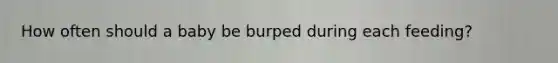 How often should a baby be burped during each feeding?