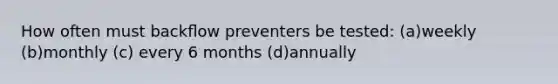 How often must backﬂow preventers be tested: (a)weekly (b)monthly (c) every 6 months (d)annually