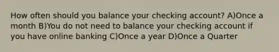 How often should you balance your checking account? A)Once a month B)You do not need to balance your checking account if you have online banking C)Once a year D)Once a Quarter