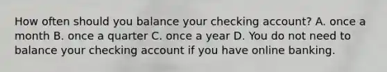 How often should you balance your checking account? A. once a month B. once a quarter C. once a year D. You do not need to balance your checking account if you have online banking.