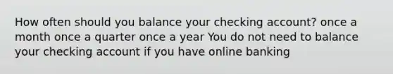 How often should you balance your checking account? once a month once a quarter once a year You do not need to balance your checking account if you have online banking