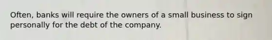 Often, banks will require the owners of a small business to sign personally for the debt of the company.