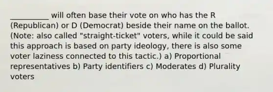 __________ will often base their vote on who has the R (Republican) or D (Democrat) beside their name on the ballot. (Note: also called "straight-ticket" voters, while it could be said this approach is based on party ideology, there is also some voter laziness connected to this tactic.) a) Proportional representatives b) Party identifiers c) Moderates d) Plurality voters