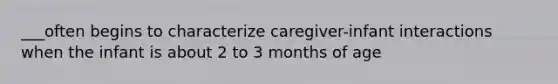 ___often begins to characterize caregiver-infant interactions when the infant is about 2 to 3 months of age