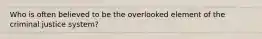 Who is often believed to be the overlooked element of the criminal justice system?