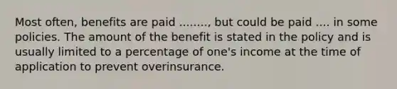 Most often, benefits are paid ........, but could be paid .... in some policies. The amount of the benefit is stated in the policy and is usually limited to a percentage of one's income at the time of application to prevent overinsurance.