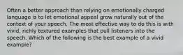 Often a better approach than relying on emotionally charged language is to let emotional appeal grow naturally out of the context of your speech. The most effective way to do this is with vivid, richly textured examples that pull listeners into the speech. Which of the following is the best example of a vivid example?