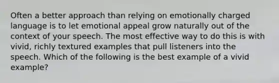 Often a better approach than relying on emotionally charged language is to let emotional appeal grow naturally out of the context of your speech. The most effective way to do this is with vivid, richly textured examples that pull listeners into the speech. Which of the following is the best example of a vivid example?