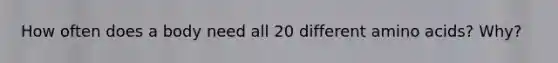 How often does a body need all 20 different amino acids? Why?