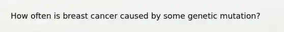 How often is breast cancer caused by some genetic mutation?