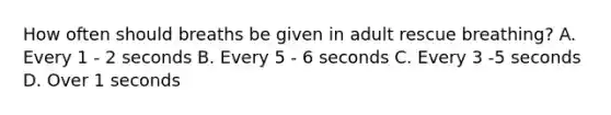 How often should breaths be given in adult rescue breathing? A. Every 1 - 2 seconds B. Every 5 - 6 seconds C. Every 3 -5 seconds D. Over 1 seconds