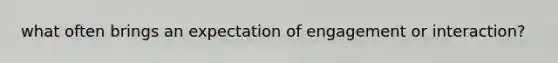 what often brings an expectation of engagement or interaction?