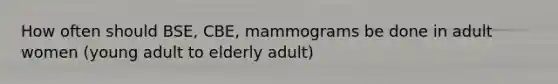 How often should BSE, CBE, mammograms be done in adult women (young adult to elderly adult)