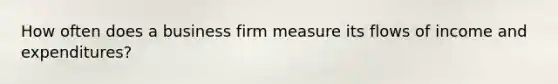 How often does a business firm measure its flows of income and expenditures?