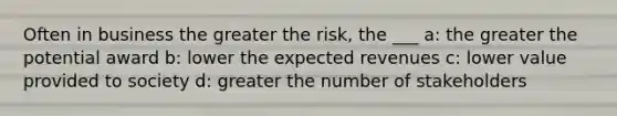 Often in business the greater the risk, the ___ a: the greater the potential award b: lower the expected revenues c: lower value provided to society d: greater the number of stakeholders