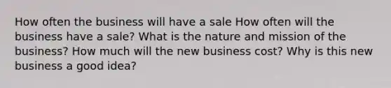 How often the business will have a sale How often will the business have a sale? What is the nature and mission of the business? How much will the new business cost? Why is this new business a good idea?