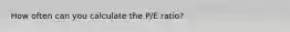 How often can you calculate the P/E ratio?