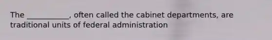 The ___________, often called the cabinet departments, are traditional units of federal administration