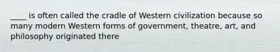 ____ is often called the cradle of Western civilization because so many modern Western forms of government, theatre, art, and philosophy originated there