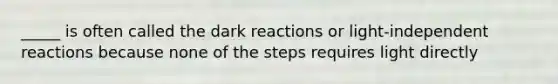 _____ is often called the dark reactions or light-independent reactions because none of the steps requires light directly