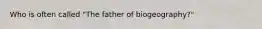 Who is often called "The father of biogeography?"