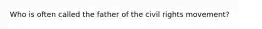Who is often called the father of the civil rights movement?
