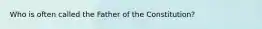 Who is often called the Father of the Constitution?