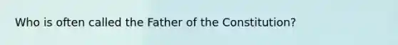 Who is often called the Father of the Constitution?