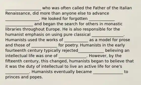 __________________ who was often called the Father of the Italian Renaissance, did more than anyone else to advance _________________. He looked for forgotten _____________ ______________ and began the search for others in monastic libraries throughout Europe. He is also responsible for the humanist emphasis on using pure classical ________________. Humanists used the works of ____________ as a model for prose and those of _____________ for poetry. Humanists in the early fourteenth century typically rejected_____________ believing an intellectual life was one of ______________. However, by the fifteenth century, this changed, humanists began to believe that it was the duty of intellectual to live an active life for one's ____________. Humanists eventually became _______________ to princes and popes.