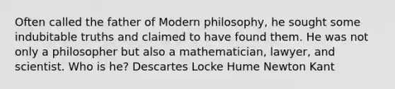 Often called the father of Modern philosophy, he sought some indubitable truths and claimed to have found them. He was not only a philosopher but also a mathematician, lawyer, and scientist. Who is he? Descartes Locke Hume Newton Kant