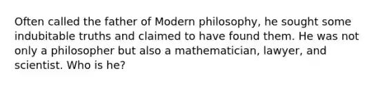 Often called the father of Modern philosophy, he sought some indubitable truths and claimed to have found them. He was not only a philosopher but also a mathematician, lawyer, and scientist. Who is he?