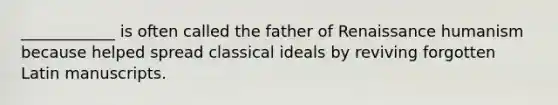 ____________ is often called the father of Renaissance humanism because helped spread classical ideals by reviving forgotten Latin manuscripts.