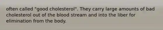 often called "good cholesterol". They carry large amounts of bad cholesterol out of the blood stream and into the liber for elimination from the body.