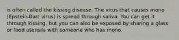 is often called the kissing disease. The virus that causes mono (Epstein-Barr virus) is spread through saliva. You can get it through kissing, but you can also be exposed by sharing a glass or food utensils with someone who has mono.