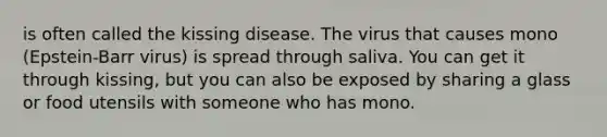 is often called the kissing disease. The virus that causes mono (Epstein-Barr virus) is spread through saliva. You can get it through kissing, but you can also be exposed by sharing a glass or food utensils with someone who has mono.