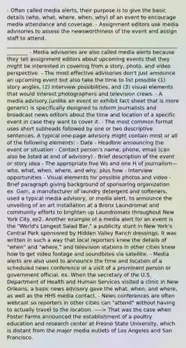 - Often called media alerts, their purpose is to give the basic details (who, what, where, when, why) of an event to encourage media attendance and coverage. - Assignment editors use media advisories to assess the newsworthiness of the event and assign staff to attend. _________________________________________________________________________ - Media advisories are also called media alerts because they tell assignment editors about upcoming events that they might be interested in covering from a story, photo, and video perspective. - The most effective advisories don't just announce an upcoming event but also take the time to list possible (1) story angles, (2) interview possibilities, and (3) visual elements that would interest photographers and television crews. - A media advisory,(unlike an event or exhibit fact sheet that is more generic) is specifically designed to inform journalists and broadcast news editors about the time and location of a specific event in case they want to cover it. - The most common format uses short subheads followed by one or two descriptive sentences. A typical one-page advisory might contain most or all of the following elements: - Date - Headline announcing the event or situation - Contact person's name, phone, email (can also be listed at end of advisory) - Brief description of the event or story idea - The appropriate five Ws and one H of journalism—who, what, when, where, and why, plus how - Interview opportunities - Visual elements for possible photos and video - Brief paragraph giving background of sponsoring organization ex. Gain, a manufacturer of laundry detergent and softeners, used a typical media advisory, or media alert, to announce the unveiling of an art installation at a Bronx Laundromat and community efforts to brighten up Laundromats throughout New York City. ex2. Another example of a media alert for an event is the "World's Longest Salad Bar," a publicity stunt in New York's Central Park sponsored by Hidden Valley Ranch dressings. It was written in such a way that local reporters knew the details of "when" and "where," and television stations in other cities knew how to get video footage and soundbites via satellite. - Media alerts are also used to announce the time and location of a scheduled news conference or a visit of a prominent person or government official. ex. When the secretary of the U.S. Department of Health and Human Services visited a clinic in New Orleans, a basic news advisory gave the what, when, and where, as well as the HHS media contact. - News conferences are often webcast so reporters in other cities can "attend" without having to actually travel to the location. ----> That was the case when Foster Farms announced the establishment of a poultry education and research center at Fresno State University, which is distant from the major media outlets of Los Angeles and San Francisco.