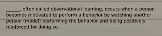 ______, often called observational learning, occurs when a person becomes motivated to perform a behavior by watching another person (model) performing the behavior and being positively reinforced for doing so.